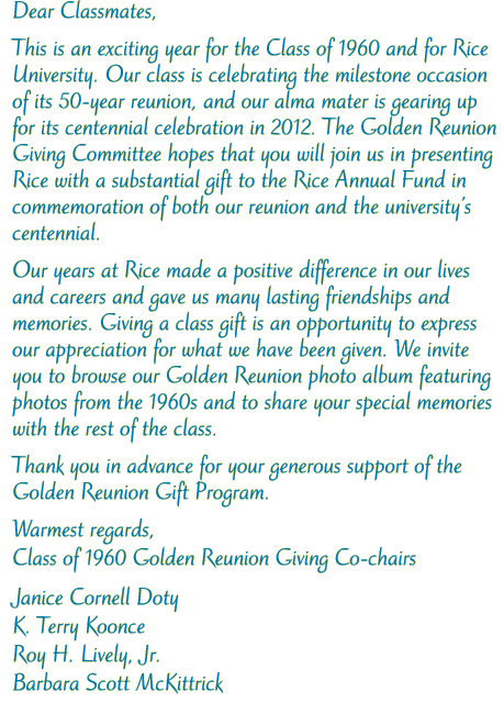 Dear Classmates, This is an exciting year for the Class of 1960 and for Rice University. Our class will celebrate the milestone occasion of its 50-year reunion, and our alma mater is gearing up for its centennial celebration in 2012. The Golden Reunion committee hopes that you will join in presenting Rice with a substantial gift to the Rice Annual Fund in commemoration of both our reunion and the Centennial Campaign. Our years at Rice made a positive difference in our lives and careers and gave us many lasting friendships and memories. Our gift is an opportunity to express our appreciation for what we have been given. We invite you to browse our Class of 1960 photo album and to share your special memories with the rest of the class. Thank you in advance for your generous support of the Golden Reunion project.